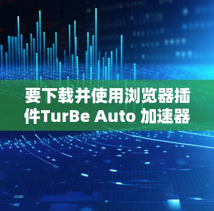 要下载并使用浏览器插件TurBe Auto 加速器,可以按照以下步骤进行操作