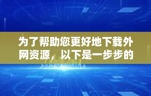 为了帮助您更好地下载外网资源，以下是一步步的建议和考虑