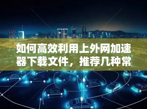 如何高效利用上外网加速器下载文件,推荐几种常用加速器及优化技巧