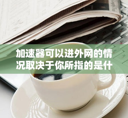 加速器可以进外网的情况取决于你所指的是什么类型的加速器