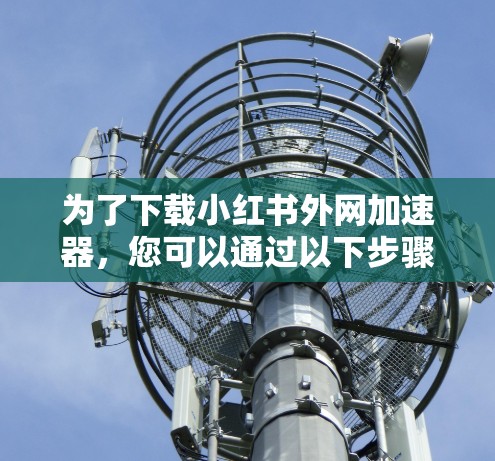 为了下载小红书外网加速器,您可以通过以下步骤进行