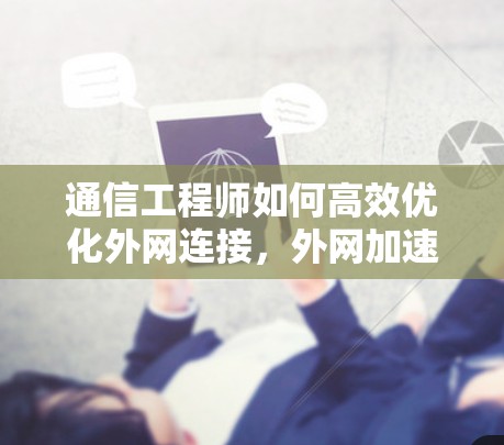 通信工程师如何高效优化外网连接，外网加速器的重要性与解决方案