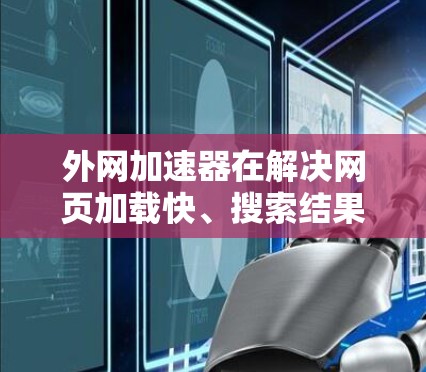 外网加速器在解决网页加载快、搜索结果准确等问题方面确实有效，但使用时需综合考虑多方面因素。以下是对此的详细总结