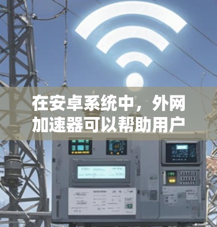 在安卓系统中，外网加速器可以帮助用户在微信、QQ等应用中快速连接到外部网络，从而减少延迟，提升用户体验。以下是安卓上外网加速器的常见类型及其功能说明