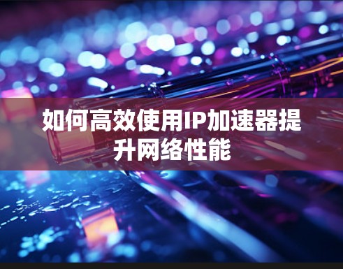 如何高效使用IP加速器提升网络性能 如何高效使用IP加速器提升网络性能