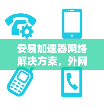 安易加速器网络解决方案，外网加速与用户体验提升