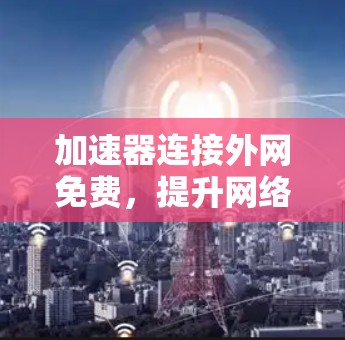 加速器连接外网免费，提升网络效率的实用技巧