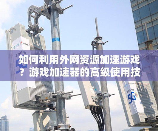 如何利用外网资源加速游戏？游戏加速器的高级使用技巧