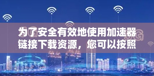 为了安全有效地使用加速器链接下载资源,您可以按照以下步骤操作 为了安全有效地使用加速器链接下载资源,您可以按照以下步骤操作
