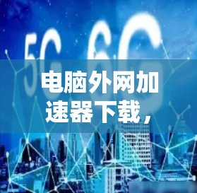 电脑外网加速器下载，助力高效办公，提升速度与效率