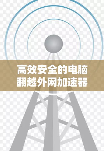 高效安全的电脑翻越外网加速器,解决网络性能难题的全能解决方案 高效安全的电脑翻越外网加速器,解决网络性能难题的全能解决方案
