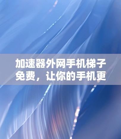 加速器外网手机梯子免费，让你的手机更快连接网络，开启更快捷的办公与学习体验！