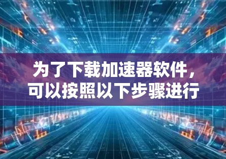 为了下载加速器软件,可以按照以下步骤进行 为了下载加速器软件,可以按照以下步骤进行