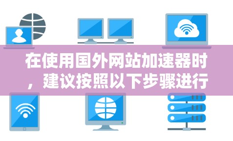 在使用国外网站加速器时,建议按照以下步骤进行,以确保高效且安全的加速 在使用国外网站加速器时,建议按照以下步骤进行,以确保高效且安全的加速