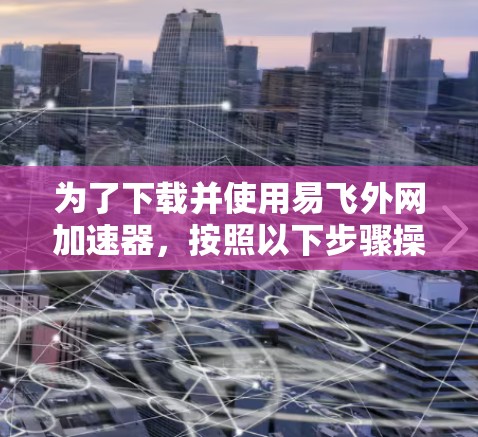 为了下载并使用易飞外网加速器,按照以下步骤操作 为了下载并使用易飞外网加速器,按照以下步骤操作