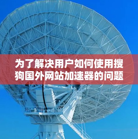 为了解决用户如何使用搜狗国外网站加速器的问题，以下是一个详细的步骤指南和信息总结