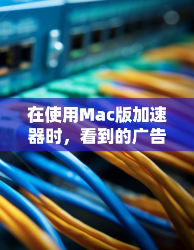 在使用Mac版加速器时，看到的广告可能对用户体验产生一定影响。以下是一些考虑和解决方法