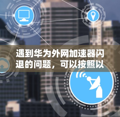 遇到华为外网加速器闪退的问题，可以按照以下步骤逐步排查和解决问题