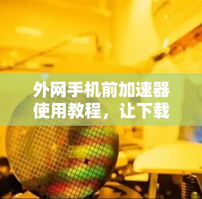 外网手机前加速器使用教程，让下载更顺畅！