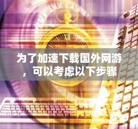 为了加速下载国外网游，可以考虑以下步骤