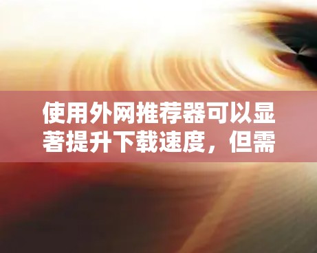 使用外网推荐器可以显著提升下载速度，但需综合考虑网络安全、文件大小和类型、推荐器的功能和设置等因素。以下是一个详细的指南，帮助您使用推荐器高效提升下载速度