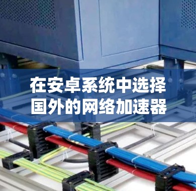 在安卓系统中选择国外的网络加速器，建议从以下几个方面进行考虑