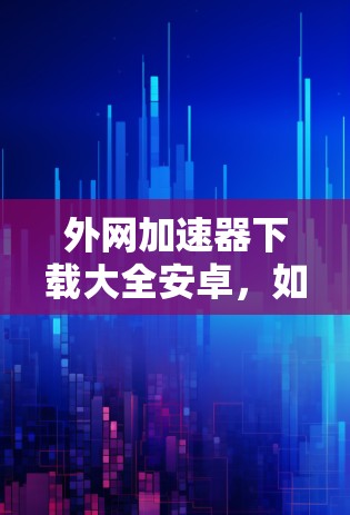 外网加速器下载大全安卓,如何高效下载下载 外网加速器下载大全安卓,如何高效下载下载