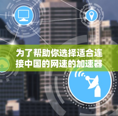 为了帮助你选择适合连接中国的网速的加速器,以下是一些详细的建议,供你参考 为了帮助你选择适合连接中国的网速的加速器,以下是一些详细的建议,供你参考
