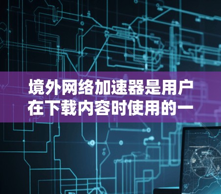 境外网络加速器是用户在下载内容时使用的一系列工具，这些工具通常基于国外的网络环境，旨在提升下载速度和流畅度。以下是关于境外网络加速器的详细信息