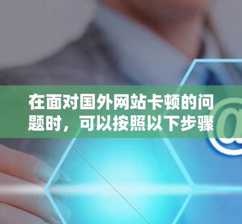 在面对国外网站卡顿的问题时，可以按照以下步骤进行系统优化和加速，以提升访问体验