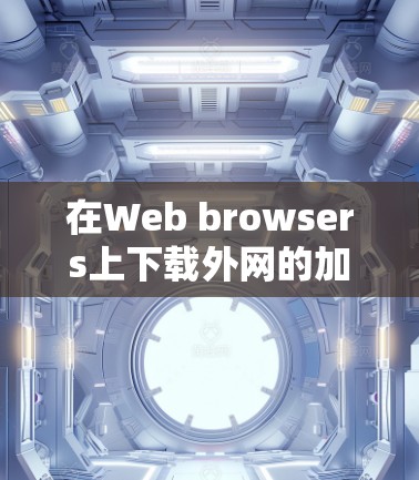 在Web browsers上下载外网的加速器是一个可行的计划，以下是详细的步骤和注意事项