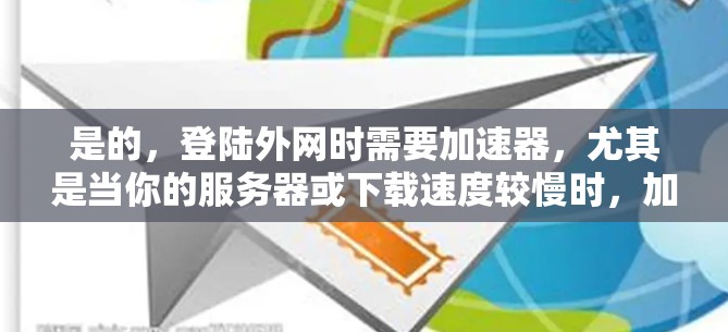 是的，登陆外网时需要加速器，尤其是当你的服务器或下载速度较慢时，加速器可以帮助你更好地加载网站、下载文件和完成任务。加速器的作用是将请求分发到更多服务器，从而加快下载速度