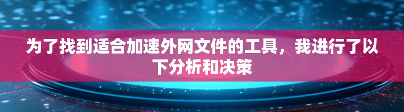 为了找到适合加速外网文件的工具，我进行了以下分析和决策