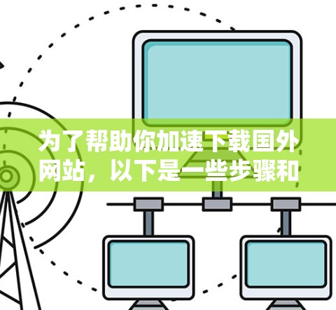 为了帮助你加速下载国外网站,以下是一些步骤和建议 为了帮助你加速下载国外网站,以下是一些步骤和建议