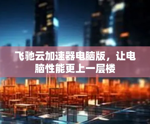 飞驰云加速器电脑版,让电脑性能更上一层楼 飞驰云加速器电脑版,让电脑性能更上一层楼