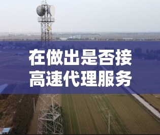在做出是否接高速代理服务体验的订单决定前,以下几点是关键考虑因素 在做出是否接高速代理服务体验的订单决定前,以下几点是关键考虑因素