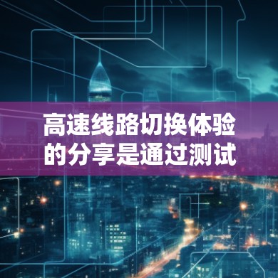 高速线路切换体验的分享是通过测试和优化高速列车的运行性能，确保列车在快速切换不同路段时的稳定性、舒适性和效率。以下是关于高速线路切换体验的一些关键点和建议