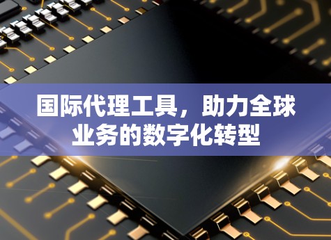国际代理工具,助力全球业务的数字化转型 国际代理工具,助力全球业务的数字化转型