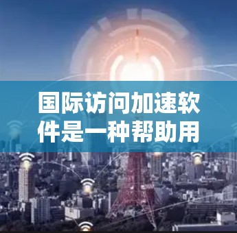 国际访问加速软件是一种帮助用户在国际网络上高效访问资源的工具，主要通过缓存优化技术来提升访问速度和资源利用率。以下是对该概念的详细分析