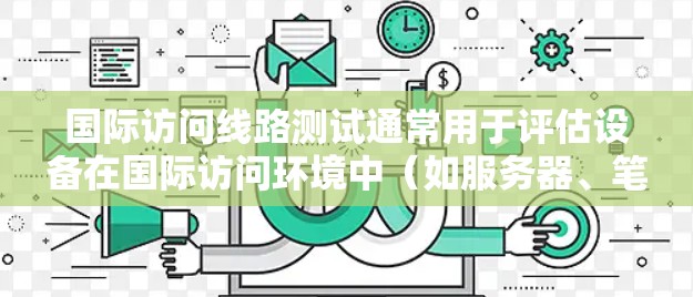 国际访问线路测试通常用于评估设备在国际访问环境中（如服务器、笔记本电脑或电脑端口）的性能、稳定性以及兼容性。以下是一些可能涉及的内容，涵盖测试的各个方面