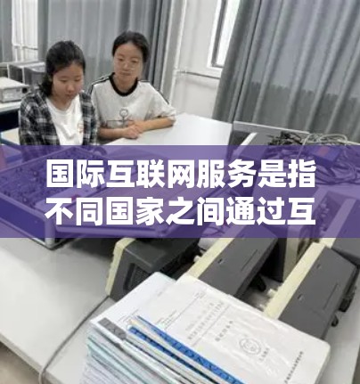 国际互联网服务是指不同国家之间通过互联网通信连接到同一网络资源的设备和网络。以下是关于国际互联网服务的详细说明 国际互联网服务是指不同国家之间通过互联网通信连接到同一网络资源的设备和网络。以下是关于国际互联网服务的详细说明