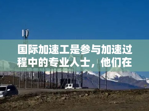 国际加速工是参与加速过程中的专业人士,他们在加速设备的测试和维护中扮演重要角色。以下是对国际加速工的具体实验内容的详细总结 国际加速工是参与加速过程中的专业人士,他们在加速设备的测试和维护中扮演重要角色。以下是对国际加速工的具体实验内容的详细总结