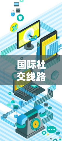 国际社交线路选择,关键因素与策略 国际社交线路选择,关键因素与策略