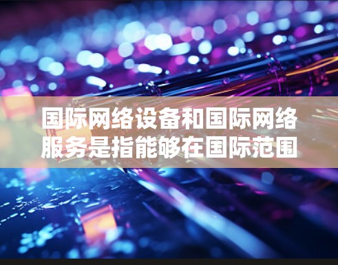 国际网络设备和国际网络服务是指能够在国际范围内的通信工具。以下是一些关于国际网络设备和服务的建议