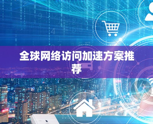 全球网络访问加速方案推荐 全球网络访问加速方案推荐
