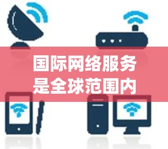 国际网络服务是全球范围内广泛使用的通信技术，主要涉及Cellphone（手机网络）和固定电话设备（如Wi-Fi和VLAN连接）以下是对国际网络服务的详细分析