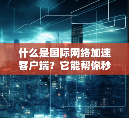什么是国际网络加速客户端？它能帮你秒杀网络延迟！