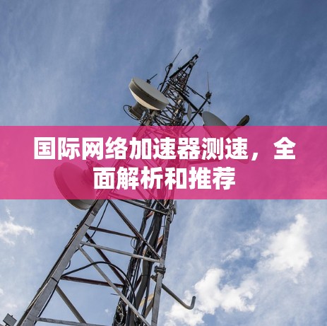 国际网络加速器测速,全面解析和推荐 国际网络加速器测速,全面解析和推荐