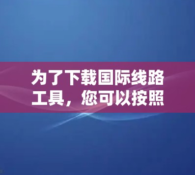 为了下载国际线路工具,您可以按照以下步骤进行 为了下载国际线路工具,您可以按照以下步骤进行
