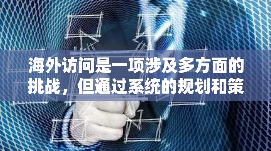 海外访问是一项涉及多方面的挑战,但通过系统的规划和策略,可以有效提升体验。以下是一些具体的步骤和方法,帮助你更好地应对海外访问 海外访问是一项涉及多方面的挑战,但通过系统的规划和策略,可以有效提升体验。以下是一些具体的步骤和方法,帮助你更好地应对海外访问